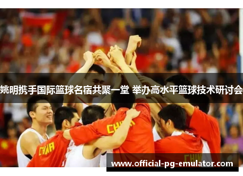 姚明携手国际篮球名宿共聚一堂 举办高水平篮球技术研讨会 姚明携手国际篮球名宿共聚一堂 举办高水平篮球技术研讨会