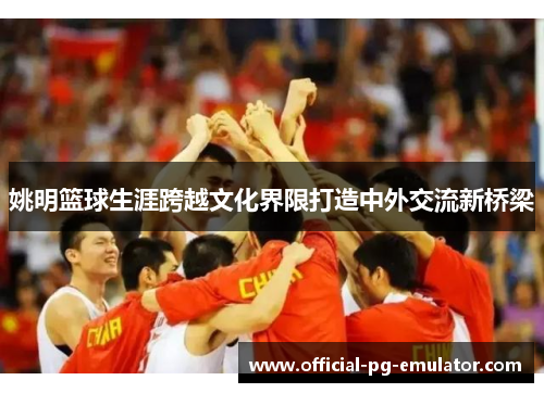 姚明篮球生涯跨越文化界限打造中外交流新桥梁 姚明篮球生涯跨越文化界限打造中外交流新桥梁