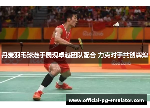 丹麦羽毛球选手展现卓越团队配合 力克对手共创辉煌 丹麦羽毛球选手展现卓越团队配合 力克对手共创辉煌