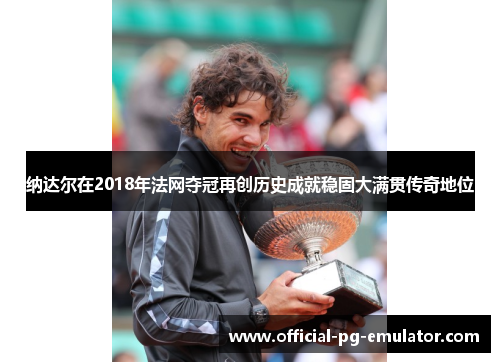 纳达尔在2018年法网夺冠再创历史成就稳固大满贯传奇地位