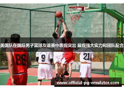 美国队在国际男子篮球友谊赛中表现突出 展现强大实力和团队配合