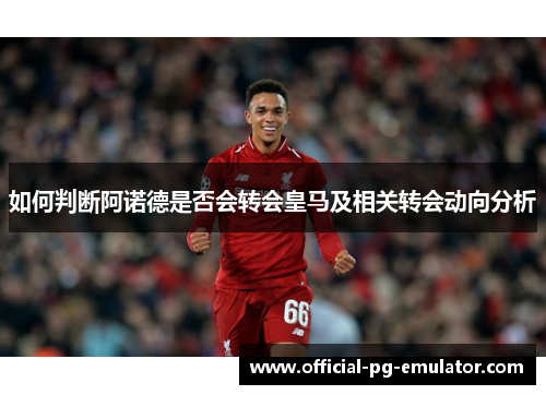 如何判断阿诺德是否会转会皇马及相关转会动向分析