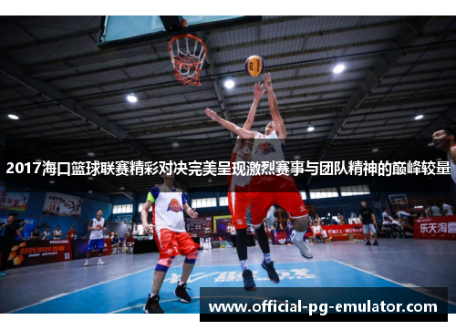 2017海口篮球联赛精彩对决完美呈现激烈赛事与团队精神的巅峰较量