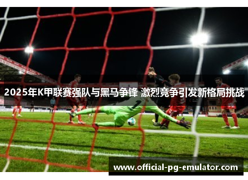 2025年K甲联赛强队与黑马争锋 激烈竞争引发新格局挑战