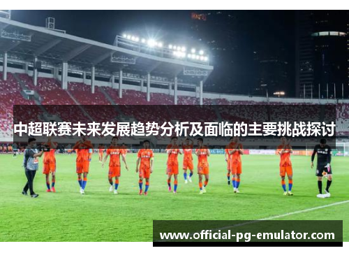 中超联赛未来发展趋势分析及面临的主要挑战探讨