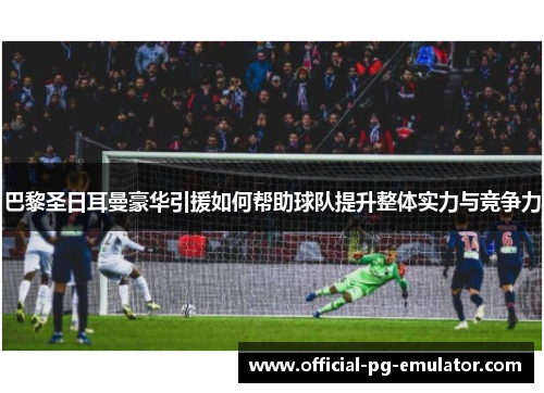 巴黎圣日耳曼豪华引援如何帮助球队提升整体实力与竞争力
