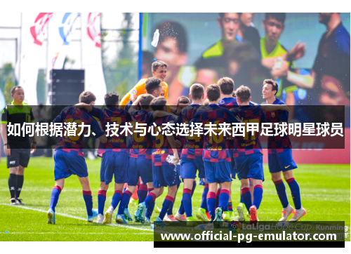 如何根据潜力、技术与心态选择未来西甲足球明星球员