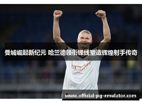 曼城崛起新纪元 哈兰德领衔锋线塑造辉煌射手传奇
