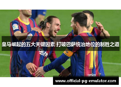 皇马崛起的五大关键因素 打破巴萨统治地位的制胜之道