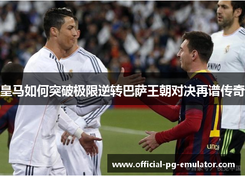 皇马如何突破极限逆转巴萨王朝对决再谱传奇