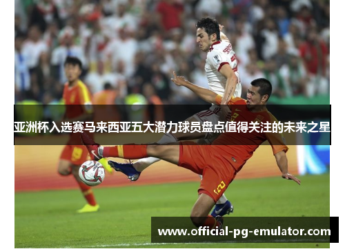 亚洲杯入选赛马来西亚五大潜力球员盘点值得关注的未来之星