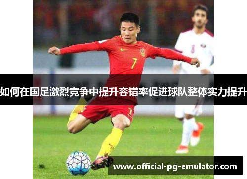 如何在国足激烈竞争中提升容错率促进球队整体实力提升