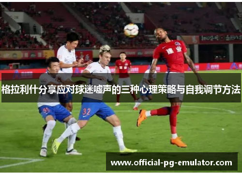 格拉利什分享应对球迷嘘声的三种心理策略与自我调节方法