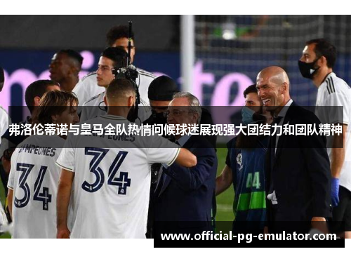 弗洛伦蒂诺与皇马全队热情问候球迷展现强大团结力和团队精神