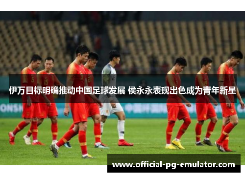 伊万目标明确推动中国足球发展 侯永永表现出色成为青年新星 伊万目标明确推动中国足球发展 侯永永表现出色成为青年新星