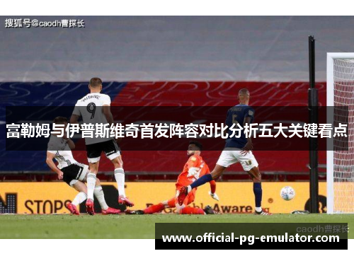 富勒姆与伊普斯维奇首发阵容对比分析五大关键看点