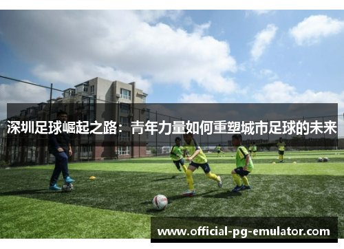 深圳足球崛起之路：青年力量如何重塑城市足球的未来