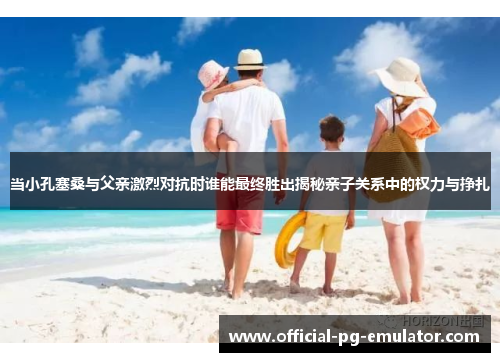 当小孔塞桑与父亲激烈对抗时谁能最终胜出揭秘亲子关系中的权力与挣扎