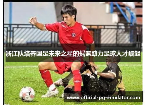 浙江队培养国足未来之星的摇篮助力足球人才崛起