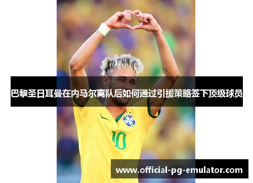 巴黎圣日耳曼在内马尔离队后如何通过引援策略签下顶级球员