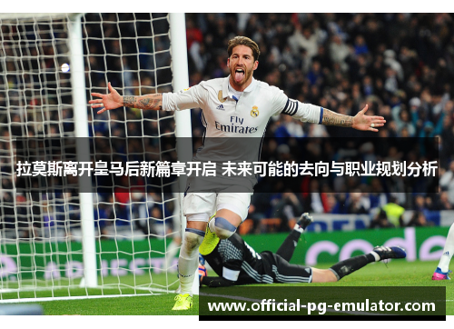 拉莫斯离开皇马后新篇章开启 未来可能的去向与职业规划分析