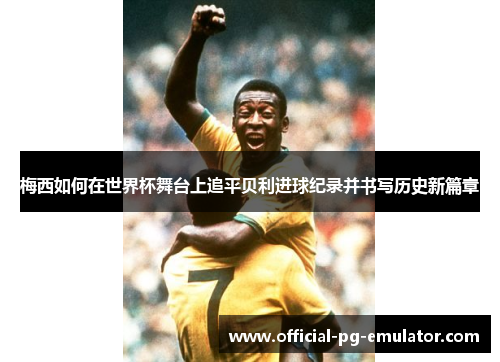 梅西如何在世界杯舞台上追平贝利进球纪录并书写历史新篇章