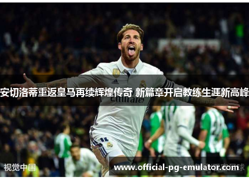 安切洛蒂重返皇马再续辉煌传奇 新篇章开启教练生涯新高峰