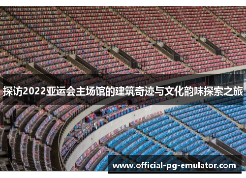 探访2022亚运会主场馆的建筑奇迹与文化韵味探索之旅