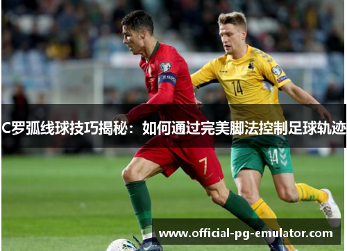C罗弧线球技巧揭秘：如何通过完美脚法控制足球轨迹