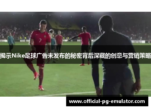 揭示Nike足球广告未发布的秘密背后深藏的创意与营销策略