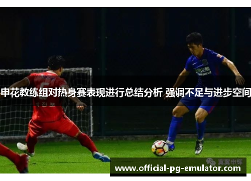 申花教练组对热身赛表现进行总结分析 强调不足与进步空间 申花教练组对热身赛表现进行总结分析 强调不足与进步空间