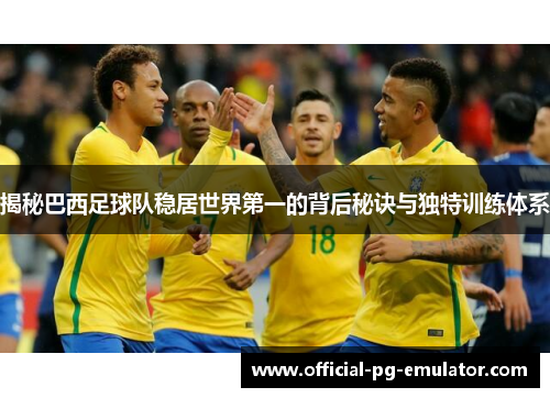 揭秘巴西足球队稳居世界第一的背后秘诀与独特训练体系