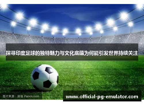 探寻印度足球的独特魅力与文化底蕴为何能引发世界持续关注