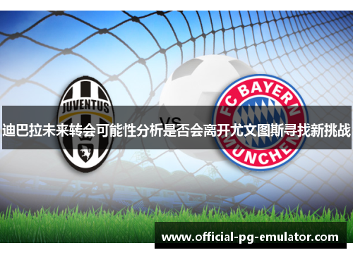 迪巴拉未来转会可能性分析是否会离开尤文图斯寻找新挑战