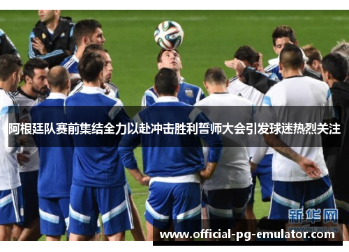 阿根廷队赛前集结全力以赴冲击胜利誓师大会引发球迷热烈关注