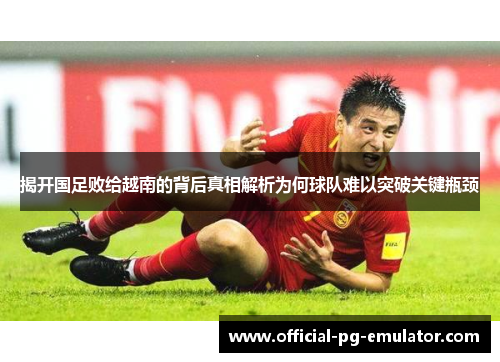 揭开国足败给越南的背后真相解析为何球队难以突破关键瓶颈