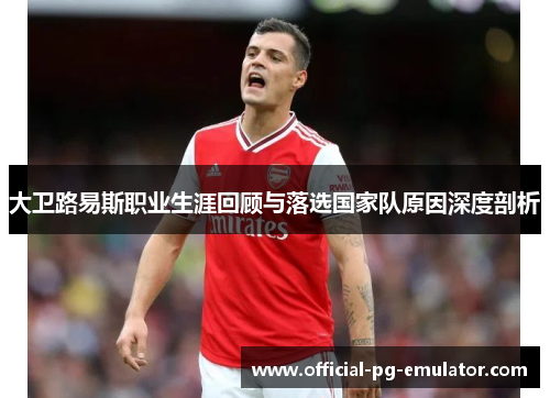 大卫路易斯职业生涯回顾与落选国家队原因深度剖析