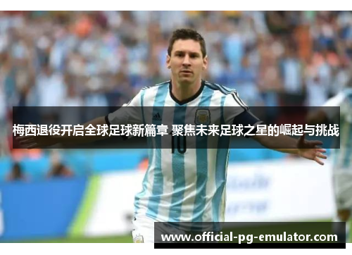 梅西退役开启全球足球新篇章 聚焦未来足球之星的崛起与挑战