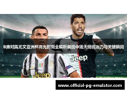 B席对阵尤文亚洲杯高光时刻全解析展现中场大师统治力与关键瞬间