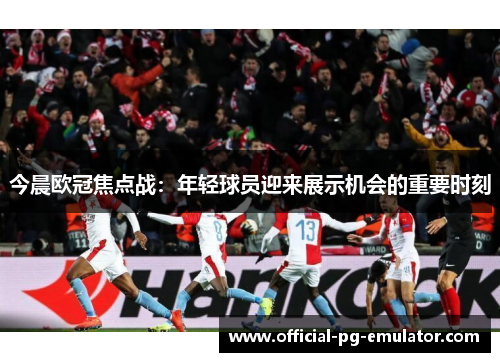 今晨欧冠焦点战：年轻球员迎来展示机会的重要时刻