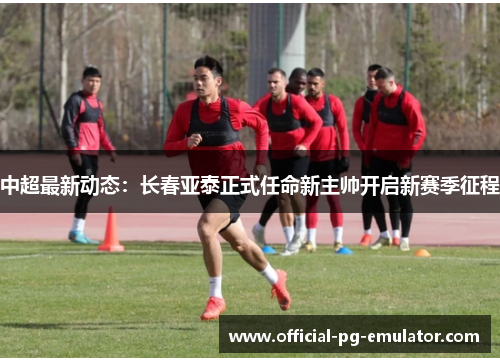 中超最新动态：长春亚泰正式任命新主帅开启新赛季征程