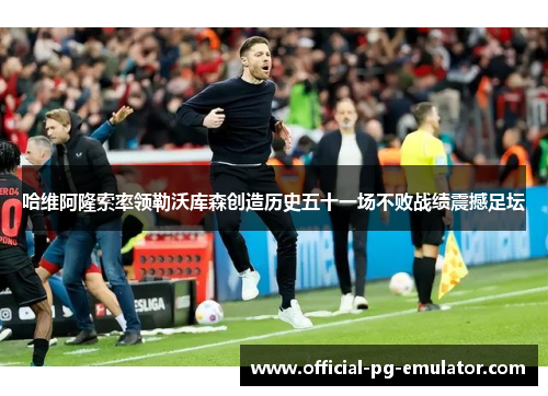 哈维阿隆索率领勒沃库森创造历史五十一场不败战绩震撼足坛