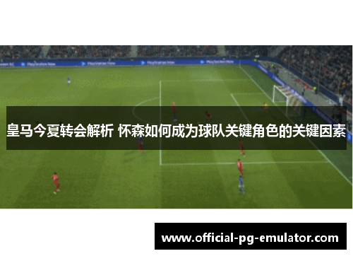 皇马今夏转会解析 怀森如何成为球队关键角色的关键因素