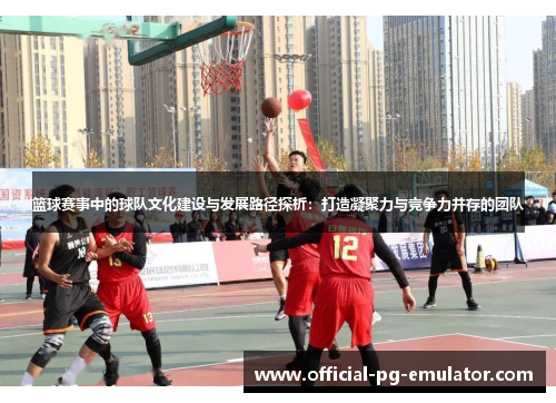 篮球赛事中的球队文化建设与发展路径探析：打造凝聚力与竞争力并存的团队